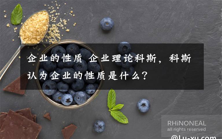 企业的性质 企业理论科斯，科斯认为企业的性质是什么？文章配图