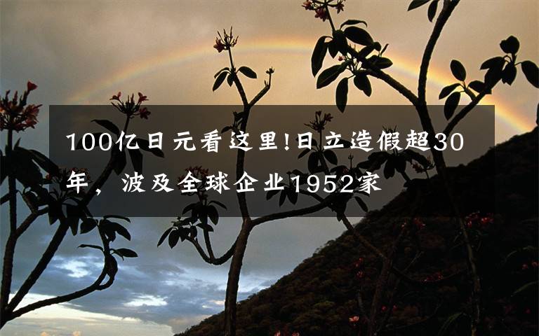 100亿日元看这里!日立造假超30年，波及全球企业1952家