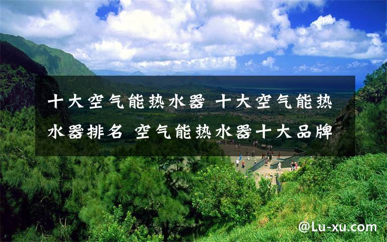 十大空气能热水器 十大空气能热水器排名 空气能热水器十大品牌排名【全面解析】文章配图
