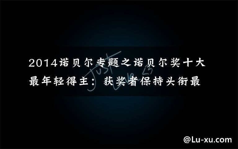 2014诺贝尔专题之诺贝尔奖十大最年轻得主：获奖者保持头衔最长99年