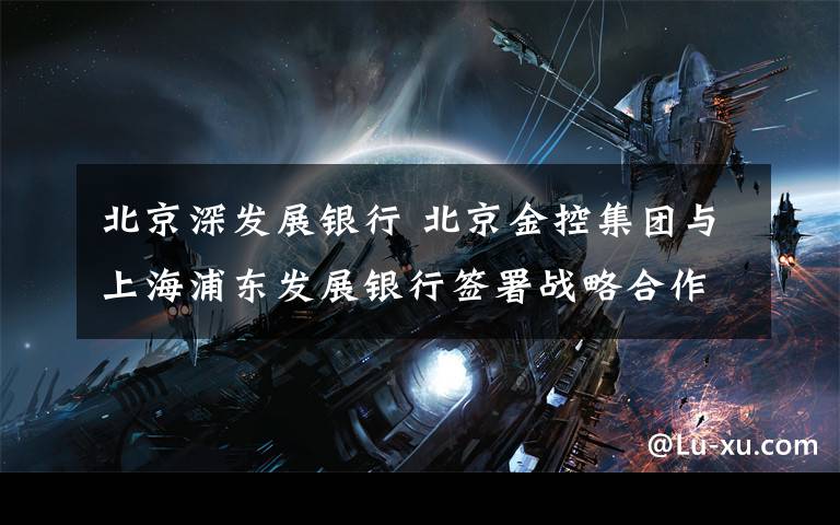北京深发展银行 北京金控集团与上海浦东发展银行签署战略合作协议文章配图