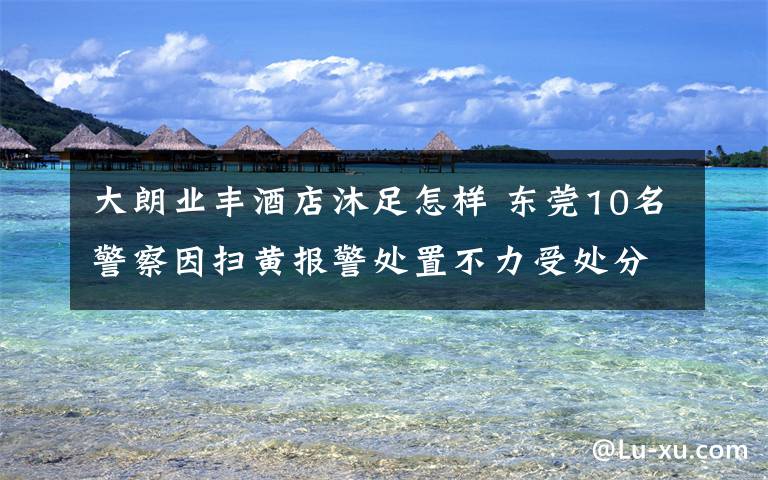 大朗业丰酒店沐足怎样 东莞10名警察因扫黄报警处置不力受处分文章配图