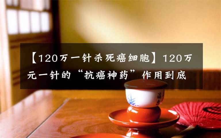 【120万一针杀死癌细胞】120万元一针的“抗癌神药”作用到底有多大？专家回应