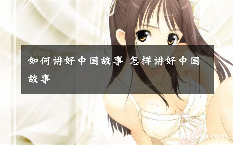 如何讲好中国故事 怎样讲好中国故事文章配图