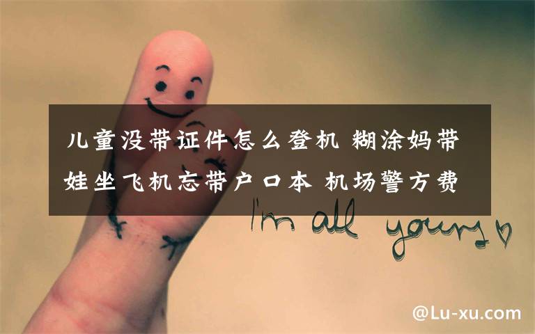 儿童没带证件怎么登机 糊涂妈带娃坐飞机忘带户口本 机场警方费劲周折帮其开证明文章配图
