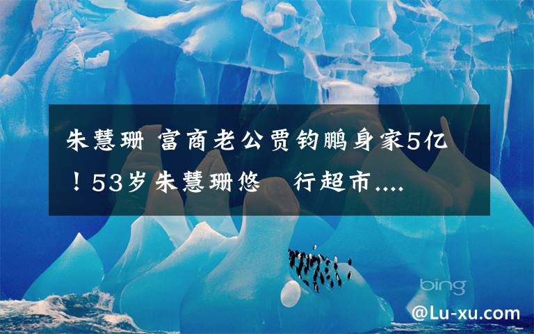 朱慧珊 富商老公贾钧鹏身家5亿！53岁朱慧珊悠閒行超市....文章配图