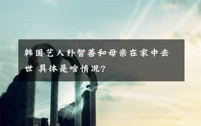 韩国艺人朴智善和母亲在家中去世 具体是啥情况?文章配图