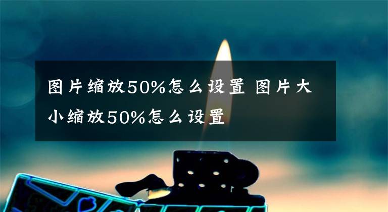 图片缩放50%怎么设置 图片大小缩放50%怎么设置文章配图
