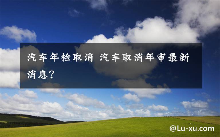 汽车年检取消 汽车取消年审最新消息？文章配图