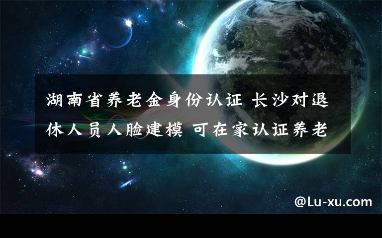 湖南省养老金身份认证 长沙对退休人员人脸建模 可在家认证养老金身份