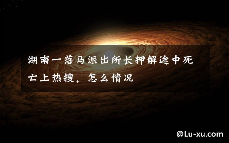 湖南一落马派出所长押解途中死亡上热搜，怎么情况文章配图