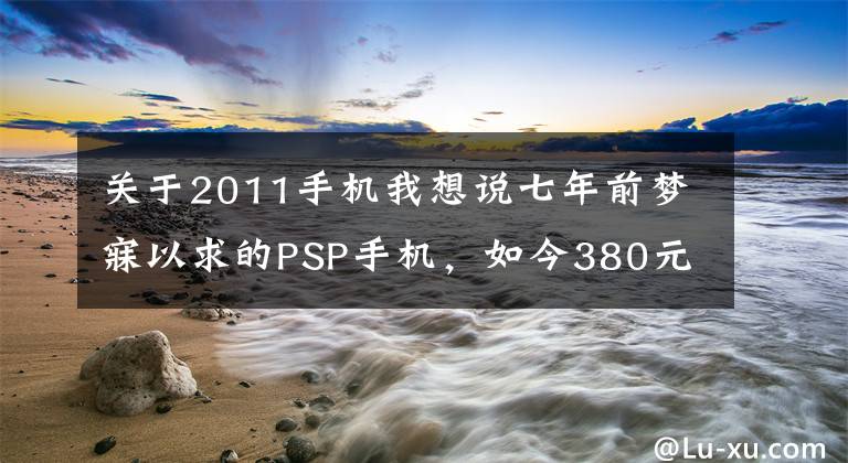 关于2011手机我想说七年前梦寐以求的PSP手机，如今380元入手感慨良多！