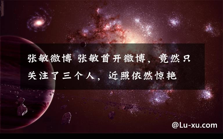 张敏微博 张敏首开微博，竟然只关注了三个人，近照依然惊艳文章配图