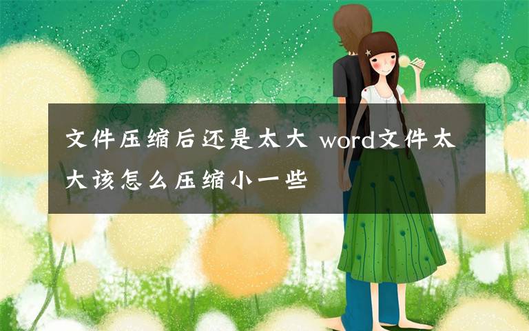 文件压缩后还是太大 word文件太大该怎么压缩小一些文章配图