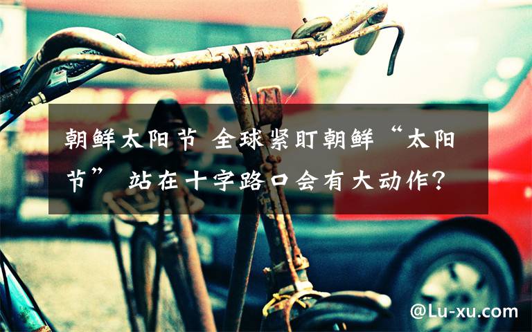 朝鲜太阳节 全球紧盯朝鲜“太阳节” 站在十字路口会有大动作？文章配图