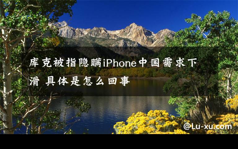 库克被指隐瞒iPhone中国需求下滑 具体是怎么回事文章配图