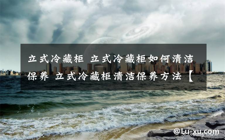 立式冷藏柜 立式冷藏柜如何清洁保养 立式冷藏柜清洁保养方法【详解】文章配图