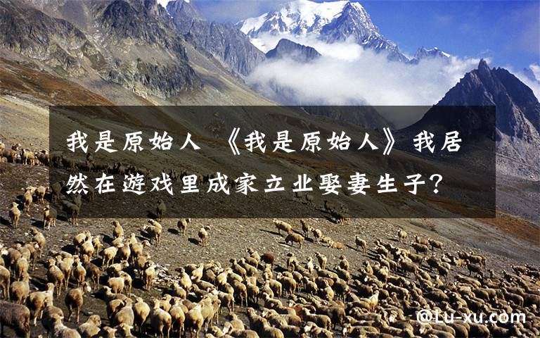 我是原始人 《我是原始人》我居然在游戏里成家立业娶妻生子？文章配图