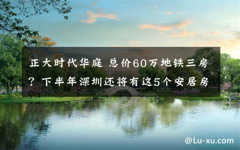 正大时代华庭 总价60万地铁三房？下半年深圳还将有这5个安居房项目