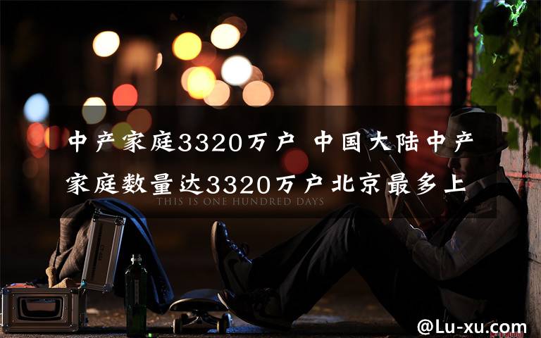 中产家庭3320万户 中国大陆中产家庭数量达3320万户北京最多上海第2