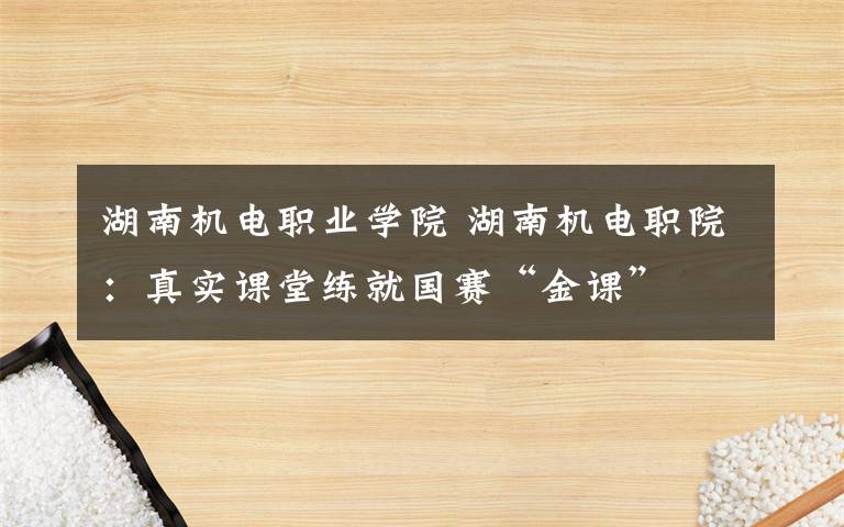 湖南机电职业学院 湖南机电职院：真实课堂练就国赛“金课”文章配图