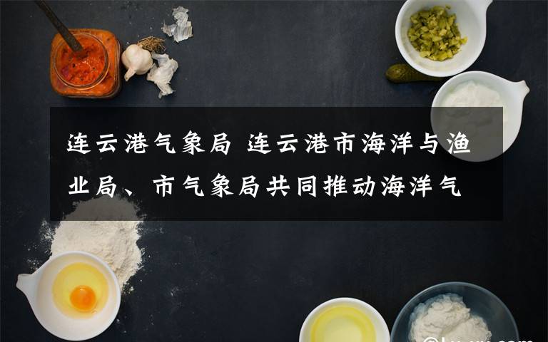 连云港气象局 连云港市海洋与渔业局、市气象局共同推动海洋气象领域深度合作文章配图