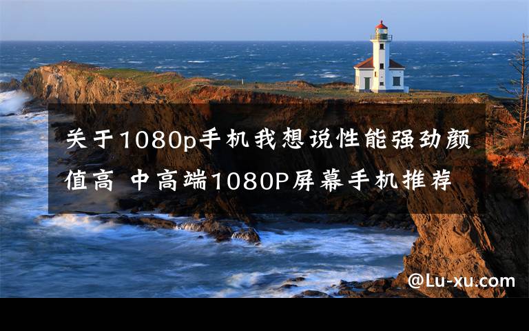 关于1080p手机我想说性能强劲颜值高 中高端1080P屏幕手机推荐文章配图