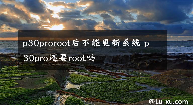 p30proroot后不能更新系统 p30pro还要root吗