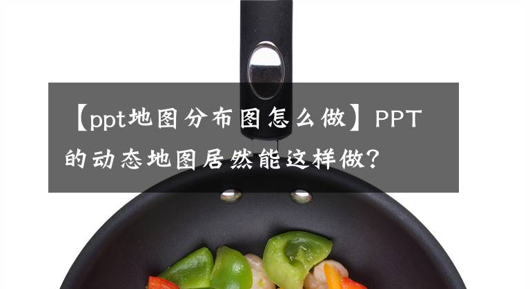 【ppt地图分布图怎么做】PPT的动态地图居然能这样做？文章配图