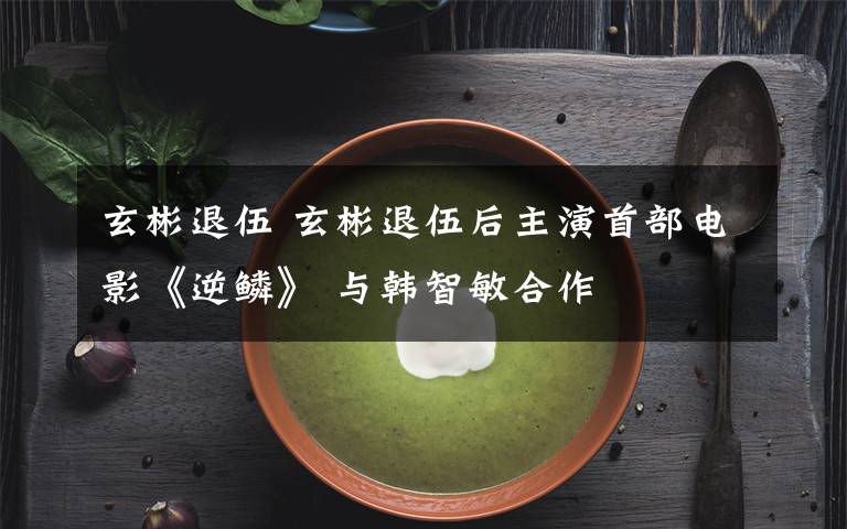 玄彬退伍 玄彬退伍后主演首部电影《逆鳞》 与韩智敏合作文章配图