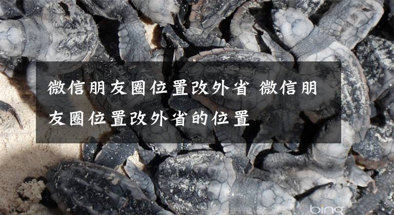 微信朋友圈位置改外省 微信朋友圈位置改外省的位置文章配图