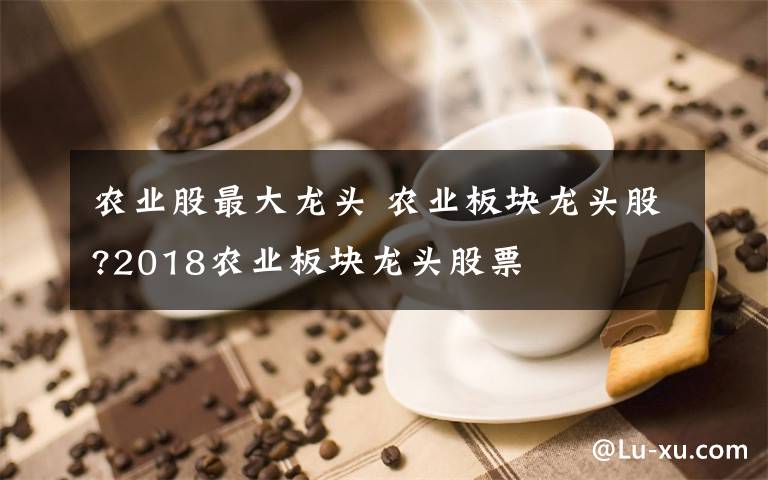 农业股最大龙头 农业板块龙头股?2018农业板块龙头股票文章配图