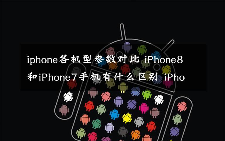 iphone各机型参数对比 iPhone8和iPhone7手机有什么区别 iPhone8和iPhone7参数对比文章配图