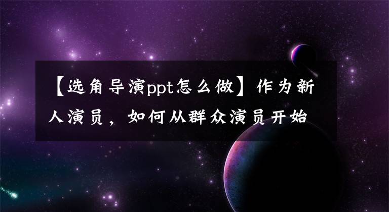 【选角导演ppt怎么做】作为新人演员，如何从群众演员开始，如何积累拍摄经验和作品？文章配图