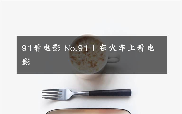 91看电影 No.91丨在火车上看电影文章配图
