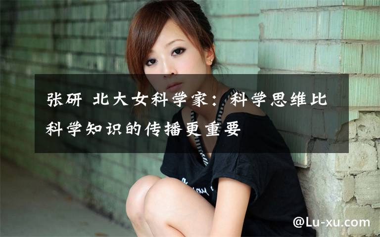 张研 北大女科学家：科学思维比科学知识的传播更重要文章配图