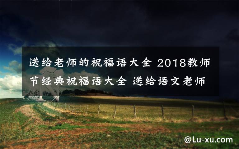 送给老师的祝福语大全 2018教师节经典祝福语大全 送给语文老师的教师节贺卡祝福语简短祝福语文章配图