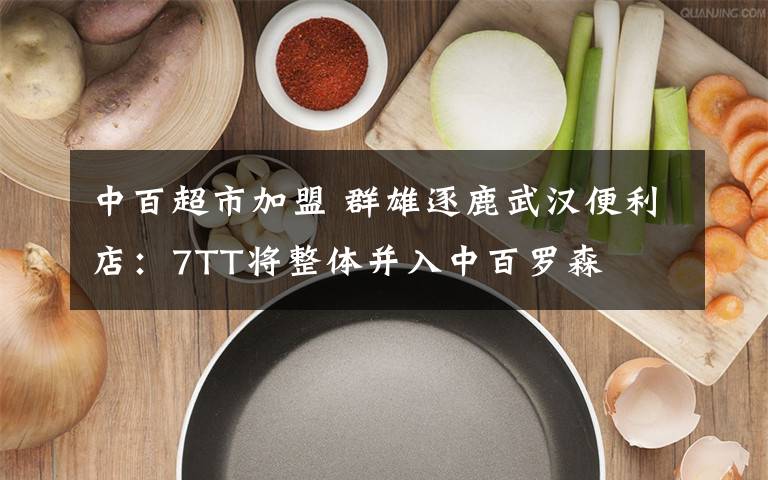 中百超市加盟 群雄逐鹿武汉便利店：7TT将整体并入中百罗森文章配图