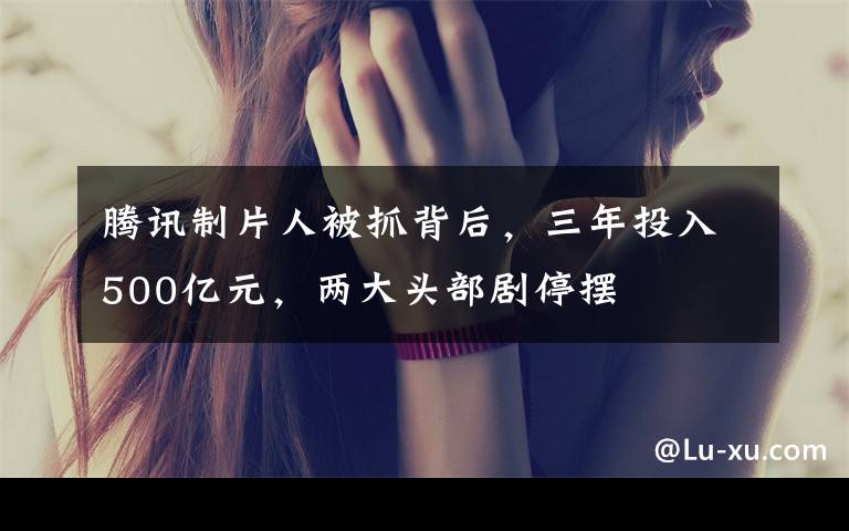 腾讯制片人被抓背后，三年投入500亿元，两大头部剧停摆文章配图