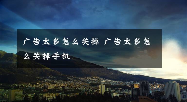 广告太多怎么关掉 广告太多怎么关掉手机文章配图