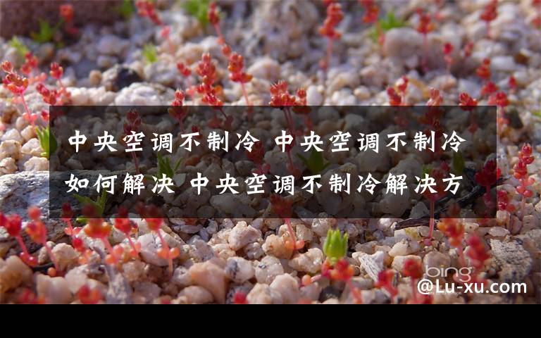 中央空调不制冷 中央空调不制冷如何解决 中央空调不制冷解决方法【详解】文章配图