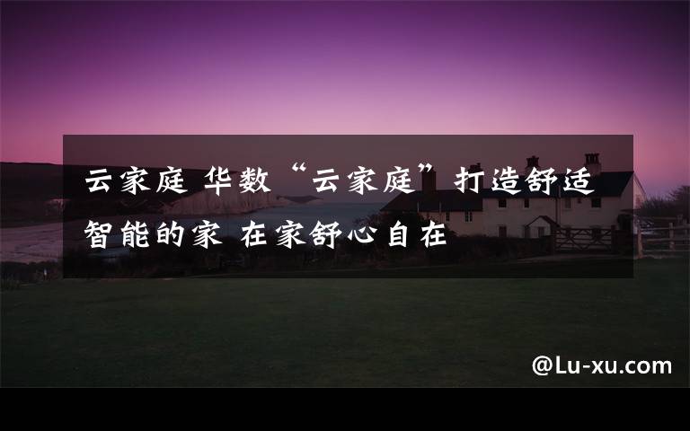 云家庭 华数“云家庭”打造舒适智能的家 在家舒心自在文章配图