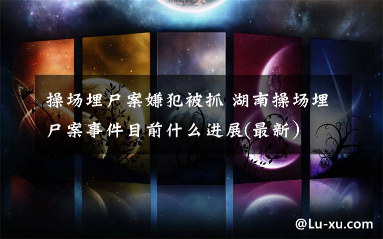 操场埋尸案嫌犯被抓 湖南操场埋尸案事件目前什么进展(最新）文章配图