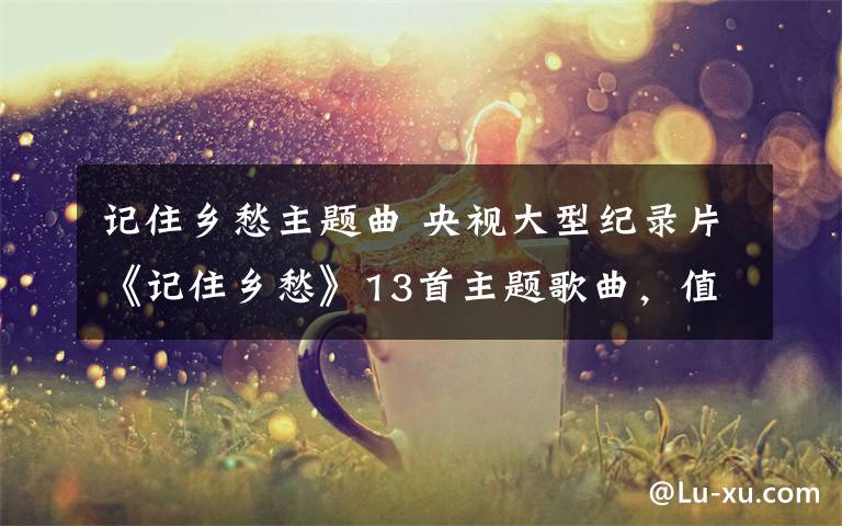 记住乡愁主题曲 央视大型纪录片《记住乡愁》13首主题歌曲，值得一听！