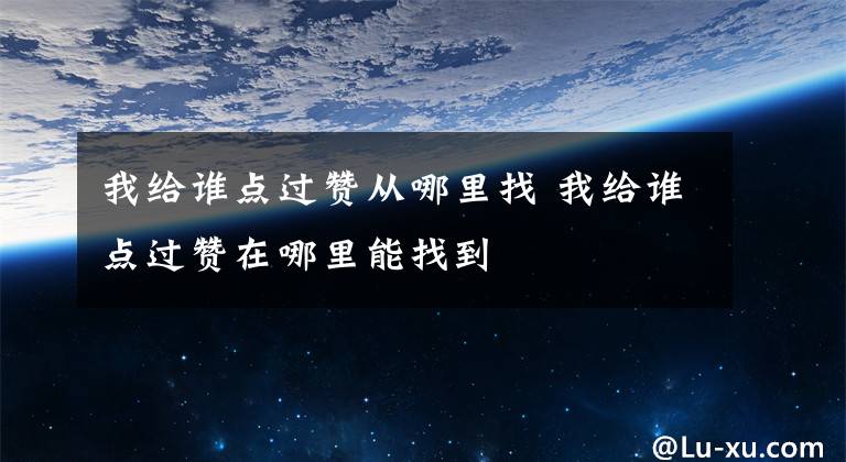 我给谁点过赞从哪里找 我给谁点过赞在哪里能找到文章配图