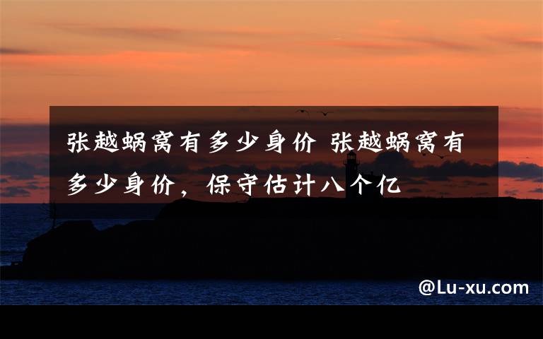 张越蜗窝有多少身价 张越蜗窝有多少身价，保守估计八个亿文章配图