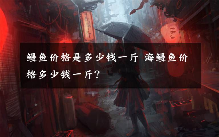 鳗鱼价格是多少钱一斤 海鳗鱼价格多少钱一斤？文章配图