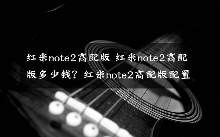 红米note2高配版 红米note2高配版多少钱？红米note2高配版配置及报价文章配图