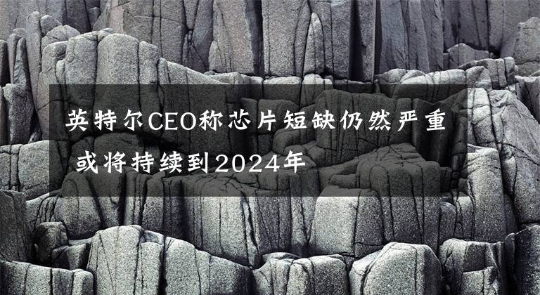 英特尔CEO称芯片短缺仍然严重 或将持续到2024年文章配图