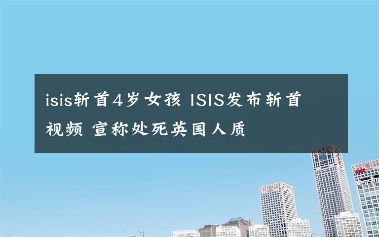 isis斩首4岁女孩 ISIS发布斩首视频 宣称处死英国人质